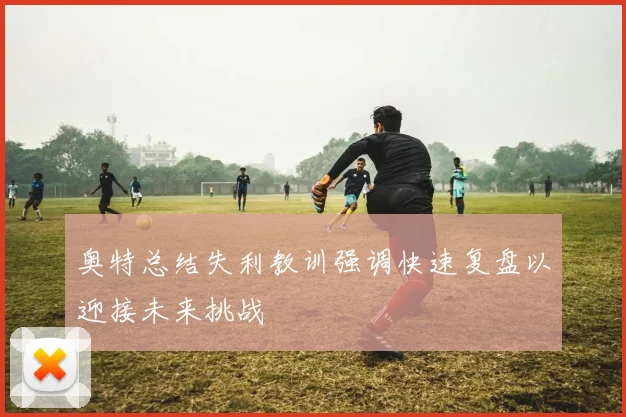 奥特总结失利教训强调快速复盘以迎接未来挑战