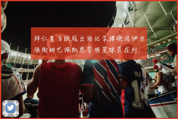 拜仁皇马欧冠出场记录揭晓诺伊尔领衔姆巴佩凯恩等明星球员在列