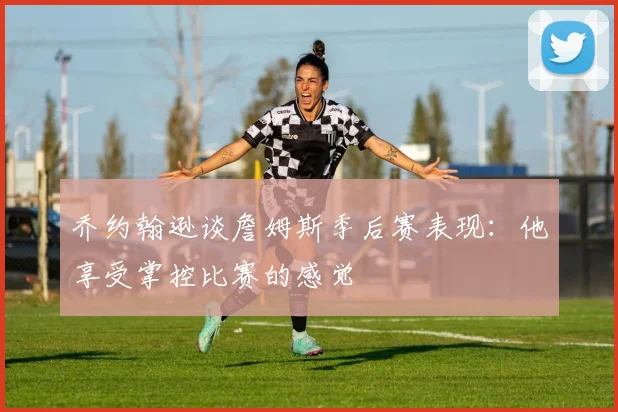 乔约翰逊谈詹姆斯季后赛表现：他享受掌控比赛的感觉