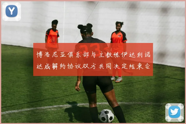 博洛尼亚俱乐部与主教练伊达利诺达成解约协议双方共同决定结束合作关系