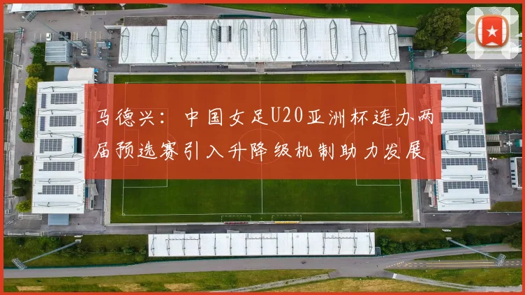 马德兴：中国女足U20亚洲杯连办两届预选赛引入升降级机制助力发展