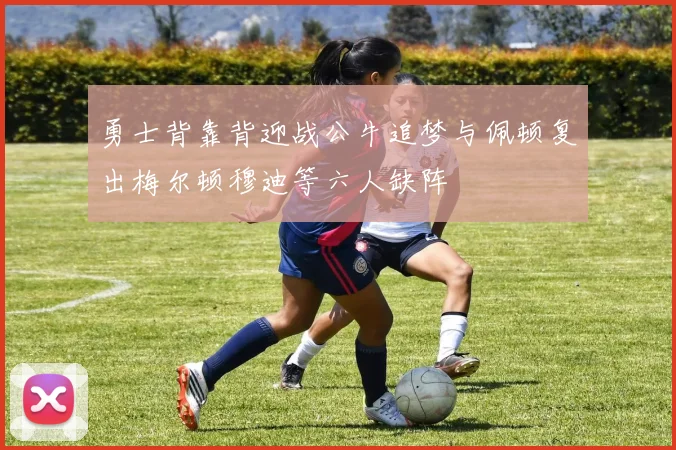 勇士背靠背迎战公牛追梦与佩顿复出梅尔顿穆迪等六人缺阵