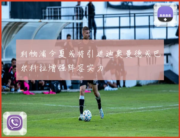 利物浦今夏或将引进迪奥曼德或巴尔科拉增强阵容实力