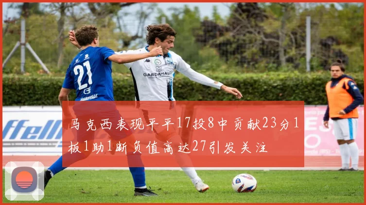 马克西表现平平17投8中贡献23分1板1助1断负值高达27引发关注