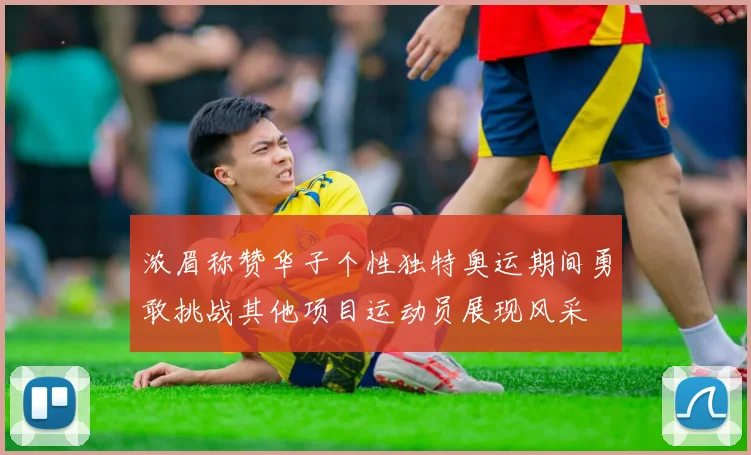 浓眉称赞华子个性独特奥运期间勇敢挑战其他项目运动员展现风采
