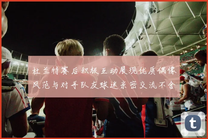 杜兰特赛后积极互动展现优质偶像风范与对手队友球迷亲密交流不舍离场