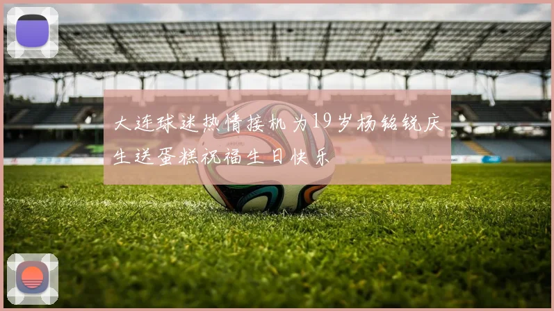 大连球迷热情接机为19岁杨铭锐庆生送蛋糕祝福生日快乐
