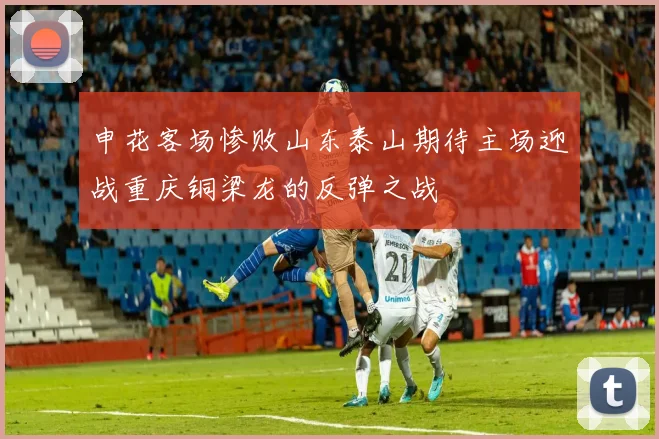 申花客场惨败山东泰山期待主场迎战重庆铜梁龙的反弹之战