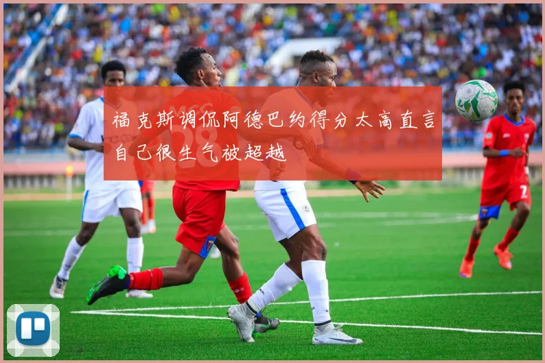 福克斯调侃阿德巴约得分太高直言自己很生气被超越
