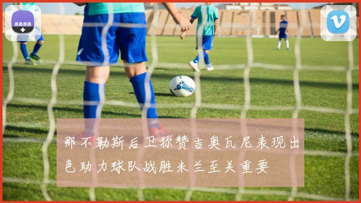 那不勒斯后卫称赞吉奥瓦尼表现出色助力球队战胜米兰至关重要