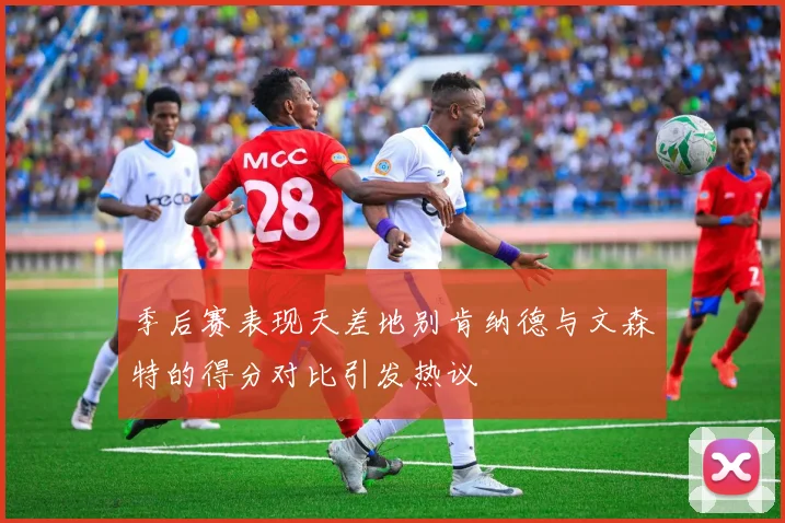 季后赛表现天差地别肯纳德与文森特的得分对比引发热议