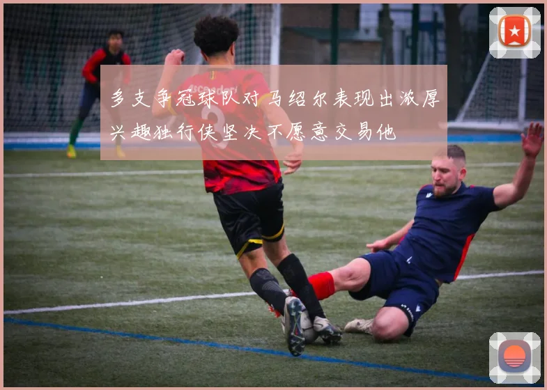 多支争冠球队对马绍尔表现出浓厚兴趣独行侠坚决不愿意交易他