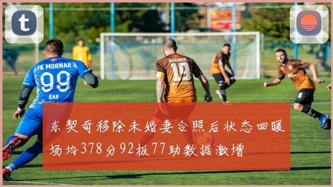 东契奇移除未婚妻合照后状态回暖场均378分92板77助数据激增