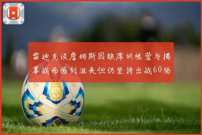 雷迪克谈詹姆斯因缺席训练营与揭幕战而感到沮丧但仍坚持出战60场比赛