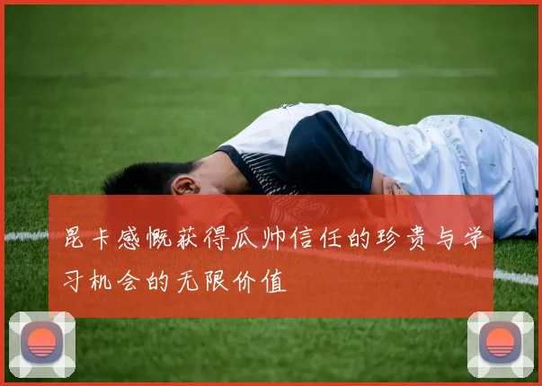 昆卡感慨获得瓜帅信任的珍贵与学习机会的无限价值