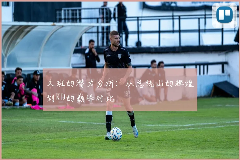 文班的潜力分析：从总统山的辉煌到KD的巅峰对比