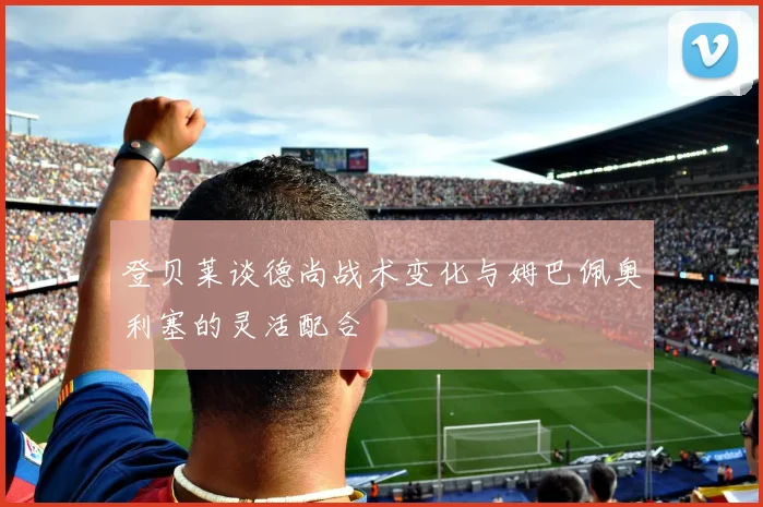登贝莱谈德尚战术变化与姆巴佩奥利塞的灵活配合