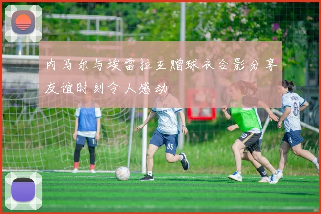 内马尔与埃雷拉互赠球衣合影分享友谊时刻令人感动