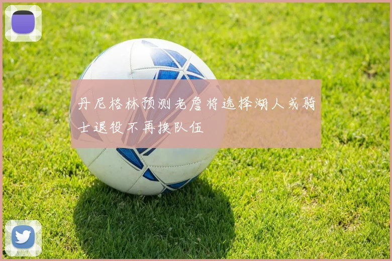 丹尼格林预测老詹将选择湖人或骑士退役不再换队伍