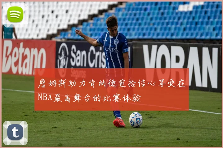 詹姆斯助力肯纳德重拾信心享受在NBA最高舞台的比赛体验