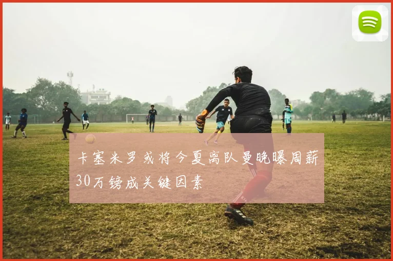 卡塞米罗或将今夏离队曼晚曝周薪30万镑成关键因素