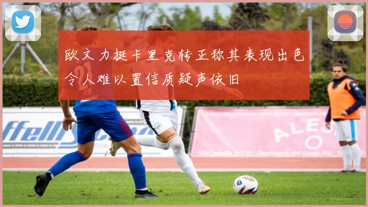 欧文力挺卡里克转正称其表现出色令人难以置信质疑声依旧