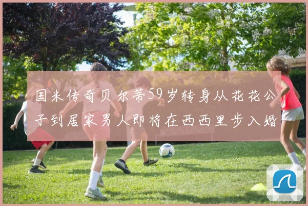 国米传奇贝尔蒂59岁转身从花花公子到居家男人即将在西西里步入婚姻殿堂