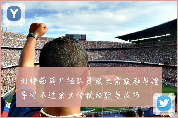 刘铮强调年轻队员成长需鼓励与指导将不遗余力传授经验与技巧