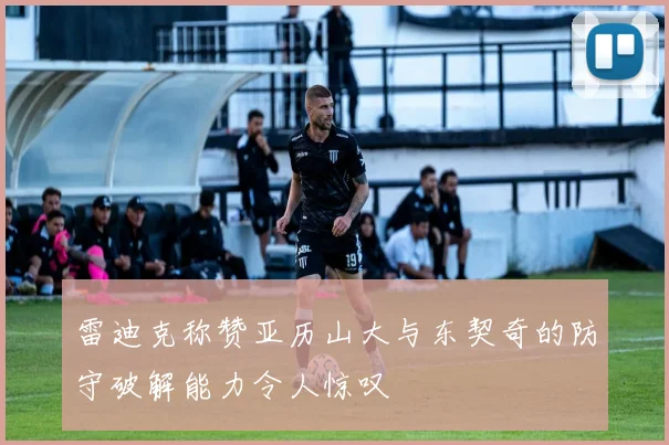 雷迪克称赞亚历山大与东契奇的防守破解能力令人惊叹